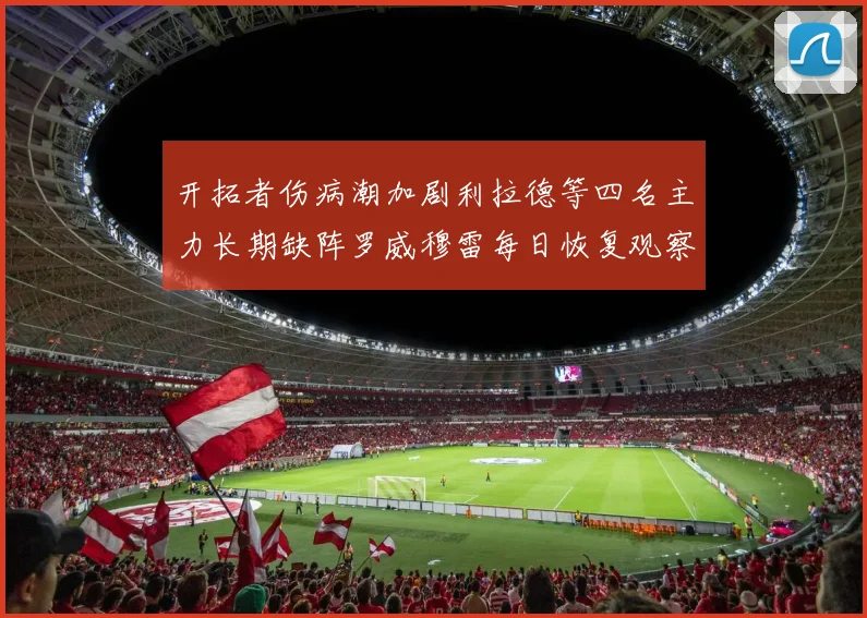 开拓者伤病潮加剧利拉德等四名主力长期缺阵罗威穆雷每日恢复观察