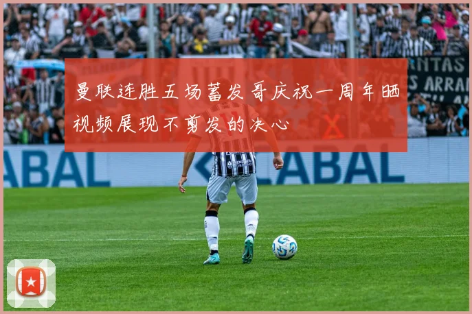 曼联连胜五场蓄发哥庆祝一周年晒视频展现不剪发的决心