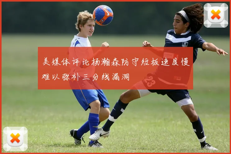 美媒体评论杨瀚森防守短板速度慢难以弥补三分线漏洞