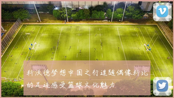 科沃德梦想中国之行追随偶像科比的足迹感受篮球文化魅力