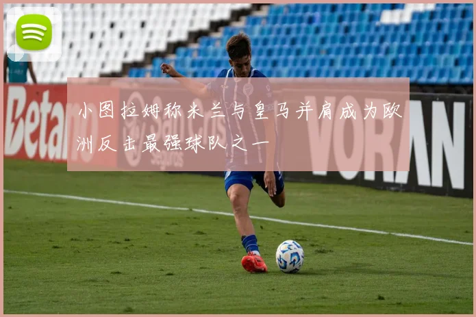 小图拉姆称米兰与皇马并肩成为欧洲反击最强球队之一