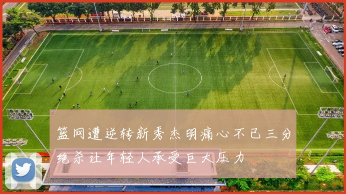 篮网遭逆转新秀杰明痛心不已三分绝杀让年轻人承受巨大压力