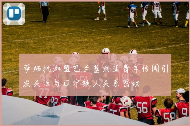 萨缅托加盟巴兰基利亚青年传闻引发关注与辽宁铁人关系密切