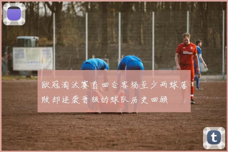欧冠淘汰赛首回合客场至少两球落败却逆袭晋级的球队历史回顾