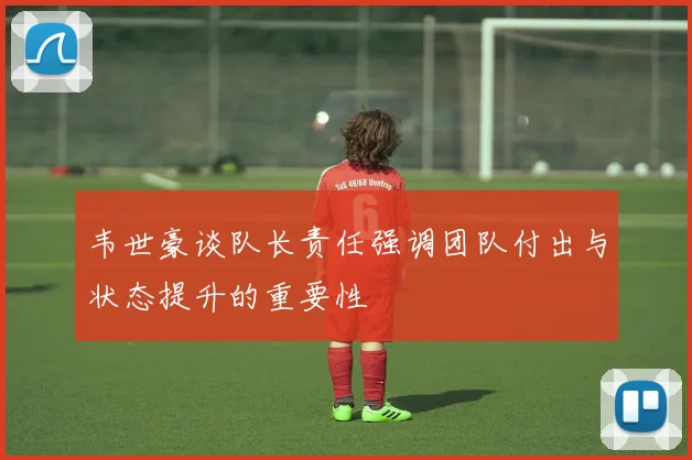 韦世豪谈队长责任强调团队付出与状态提升的重要性