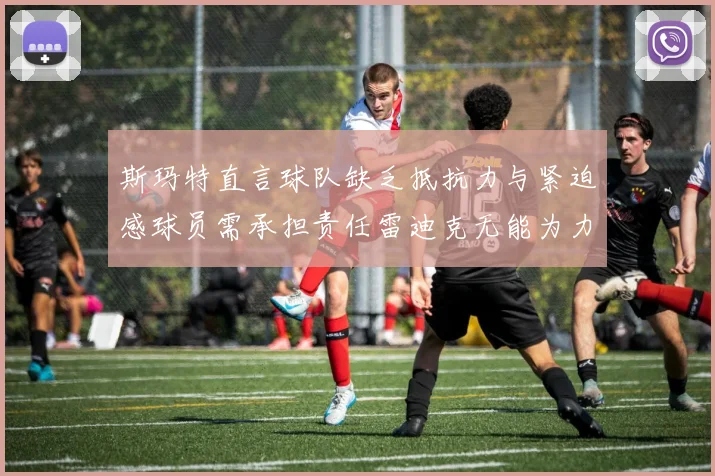 斯玛特直言球队缺乏抵抗力与紧迫感球员需承担责任雷迪克无能为力