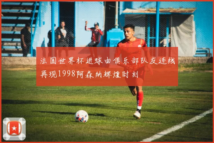 法国世界杯进球由俱乐部队友连线再现1998阿森纳辉煌时刻