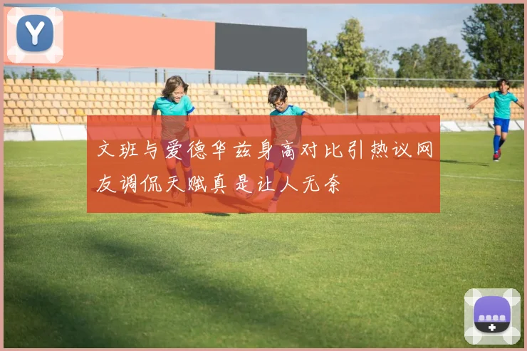 文班与爱德华兹身高对比引热议网友调侃天赋真是让人无奈