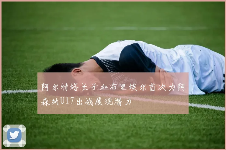阿尔特塔长子加布里埃尔首次为阿森纳U17出战展现潜力