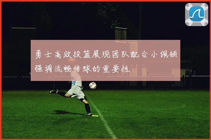 勇士高效投篮展现团队配合小佩顿强调流畅传球的重要性