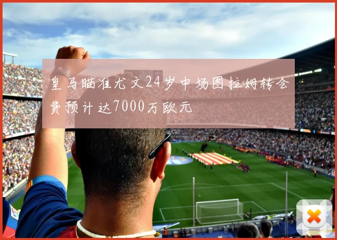 皇马瞄准尤文24岁中场图拉姆转会费预计达7000万欧元