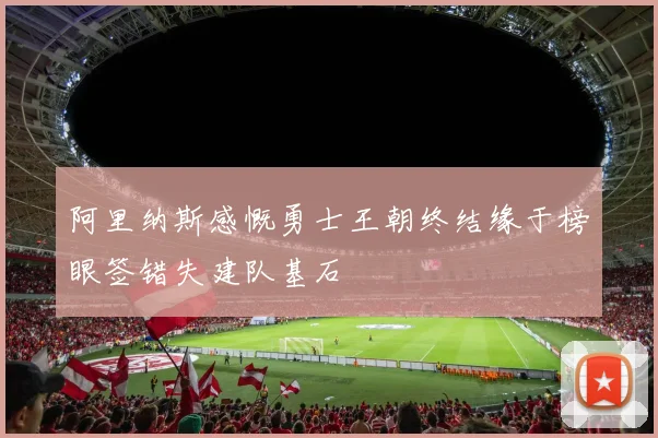 阿里纳斯感慨勇士王朝终结缘于榜眼签错失建队基石
