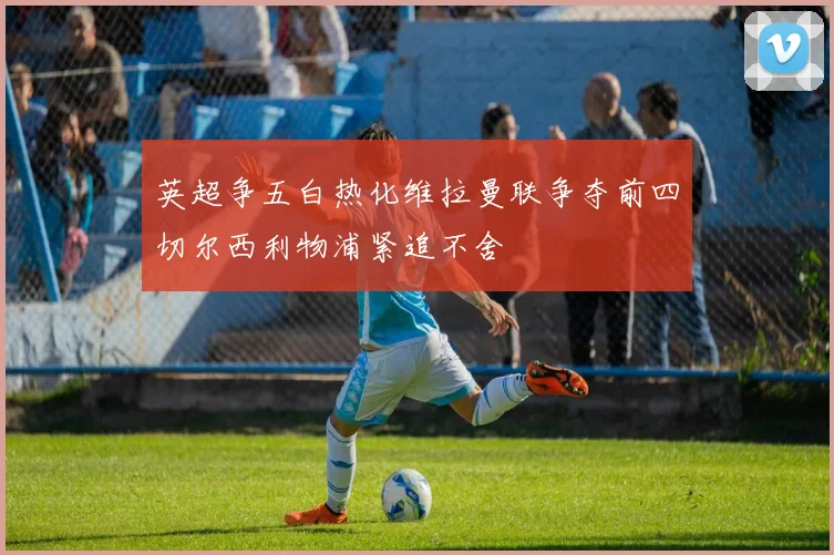 英超争五白热化维拉曼联争夺前四切尔西利物浦紧追不舍