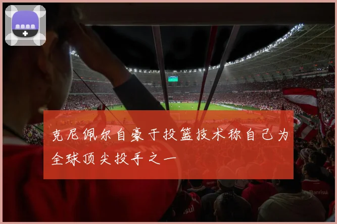 克尼佩尔自豪于投篮技术称自己为全球顶尖投手之一