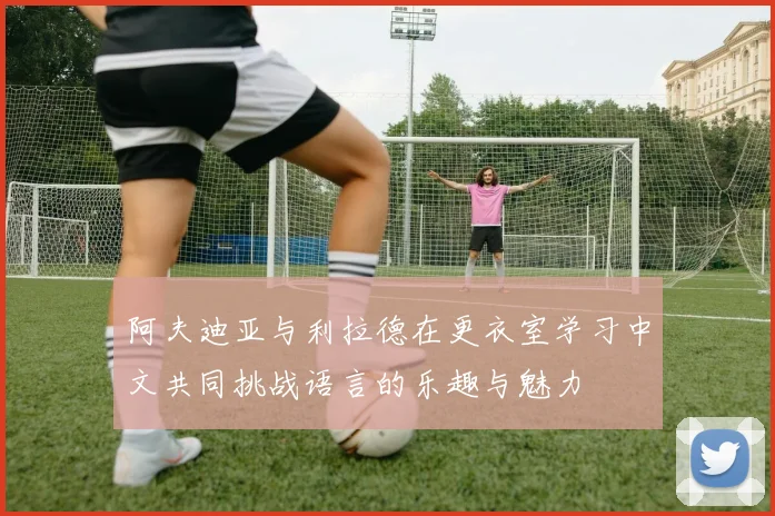 阿夫迪亚与利拉德在更衣室学习中文共同挑战语言的乐趣与魅力